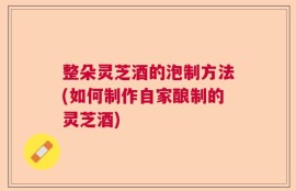 整朵灵芝酒的泡制方法(如何制作自家酿制的灵芝酒)