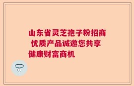 山东省灵芝孢子粉招商 优质产品诚邀您共享健康财富商机