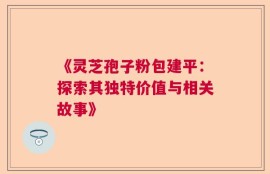 《灵芝孢子粉包建平：探索其独特价值与相关故事》