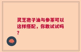 灵芝孢子油与参茶可以这样搭配，你敢试试吗？