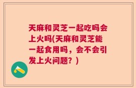天麻和灵芝一起吃吗会上火吗(天麻和灵芝能一起食用吗，会不会引发上火问题？)