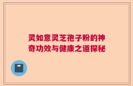 灵如意灵芝孢子粉的神奇功效与健康之道探秘