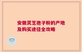 安徽灵芝孢子粉的产地及购买途径全攻略
