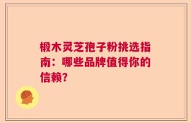 椴木灵芝孢子粉挑选指南：哪些品牌值得你的信赖？
