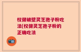 权健破壁灵芝孢子粉吃法(权健灵芝孢子粉的正确吃法