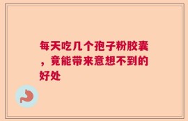 每天吃几个孢子粉胶囊，竟能带来意想不到的好处