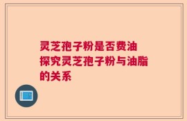 灵芝孢子粉是否费油 探究灵芝孢子粉与油脂的关系