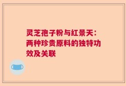 灵芝孢子粉与红景天：两种珍贵原料的独特功效及关联