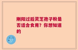 刚阳过后灵芝孢子粉是否适合食用？你想知道的