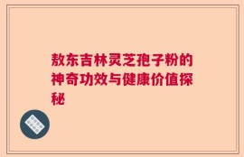 敖东吉林灵芝孢子粉的神奇功效与健康价值探秘