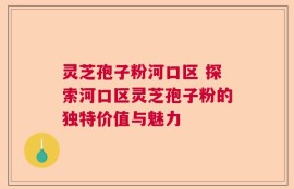 灵芝孢子粉河口区 探索河口区灵芝孢子粉的独特价值与魅力