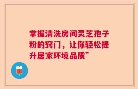 掌握清洗房间灵芝孢子粉的窍门，让你轻松提升居家环境品质”