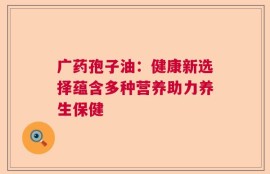 广药孢子油：健康新选择蕴含多种营养助力养生保健