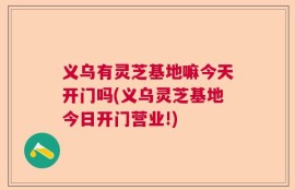 义乌有灵芝基地嘛今天开门吗(义乌灵芝基地今日开门营业!)