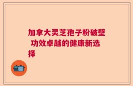 加拿大灵芝孢子粉破壁 功效卓越的健康新选择