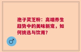 孢子灵芝粉：高端养生趋势中的美味新宠，如何挑选与饮用？