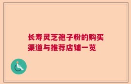 长寿灵芝孢子粉的购买渠道与推荐店铺一览