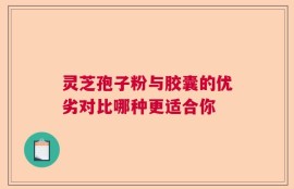 灵芝孢子粉与胶囊的优劣对比哪种更适合你