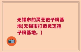 无锡市的灵芝孢子粉基地(无锡市打造灵芝孢子粉基地。)