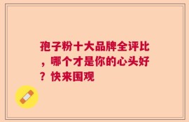 孢子粉十大品牌全评比，哪个才是你的心头好？快来围观