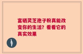 富硒灵芝孢子粉真能改变你的生活？看看它的真实效果