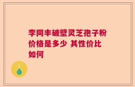 李同丰破壁灵芝孢子粉价格是多少 其性价比如何