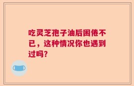 吃灵芝孢子油后困倦不已，这种情况你也遇到过吗？