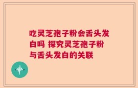 吃灵芝孢子粉会舌头发白吗 探究灵芝孢子粉与舌头发白的关联
