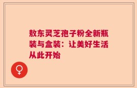 敖东灵芝孢子粉全新瓶装与盒装：让美好生活从此开始