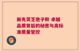 新先灵芝孢子粉 卓越品质背后的秘密与高标准质量管控