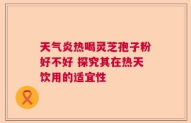 天气炎热喝灵芝孢子粉好不好 探究其在热天饮用的适宜性