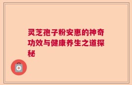 灵芝孢子粉安惠的神奇功效与健康养生之道探秘