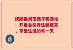 抚顺县灵芝孢子粉基地：开启自然养生新篇章，享受生活的每一天