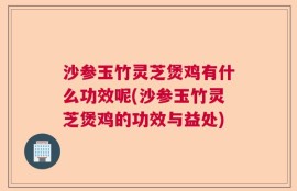 沙参玉竹灵芝煲鸡有什么功效呢(沙参玉竹灵芝煲鸡的功效与益处)
