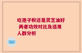吃孢子粉还是灵芝油好 两者功效对比及适用人群分析