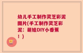 幼儿手工制作灵芝彩泥图片(手工制作灵芝彩泥：萌娃DIY小香蕉！)