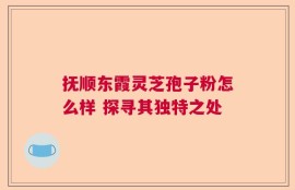 抚顺东霞灵芝孢子粉怎么样 探寻其独特之处
