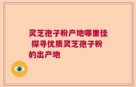 灵芝孢子粉产地哪里佳 探寻优质灵芝孢子粉的出产地
