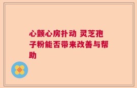 心颤心房扑动 灵芝孢子粉能否带来改善与帮助