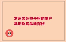 常州灵芝孢子粉的生产基地及其品质探秘