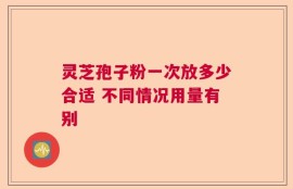 灵芝孢子粉一次放多少合适 不同情况用量有别