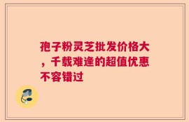 孢子粉灵芝批发价格大，千载难逢的超值优惠不容错过