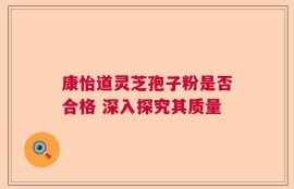 康怡道灵芝孢子粉是否合格 深入探究其质量