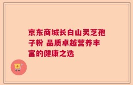 京东商城长白山灵芝孢子粉 品质卓越营养丰富的健康之选
