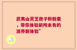 武夷山灵芝孢子粉胶囊，带你体验前所未有的滋养新体验”