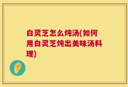 白灵芝怎么炖汤(如何用白灵芝炖出美味汤料理)