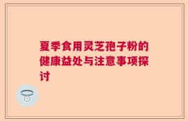 夏季食用灵芝孢子粉的健康益处与注意事项探讨