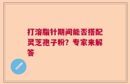打溶脂针期间能否搭配灵芝孢子粉？专家来解答