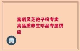 富硒灵芝孢子粉专卖 高品质养生珍品专属供应