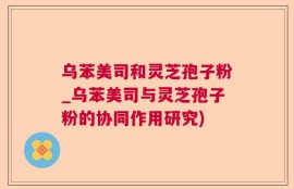 乌苯美司和灵芝孢子粉_乌苯美司与灵芝孢子粉的协同作用研究)
